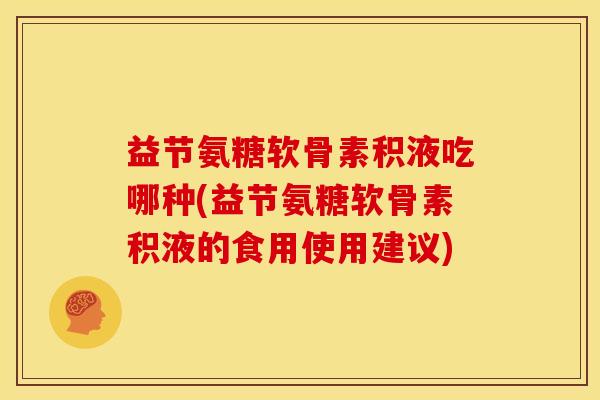 益节氨糖软骨素积液吃哪种(益节氨糖软骨素积液的食用使用建议) 益节氨糖软骨素积液吃哪种(益节氨糖软骨素积液的食用使用建议)