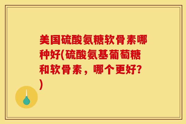 美国硫酸氨糖软骨素哪种好(硫酸氨基葡萄糖和软骨素，哪个更好？)