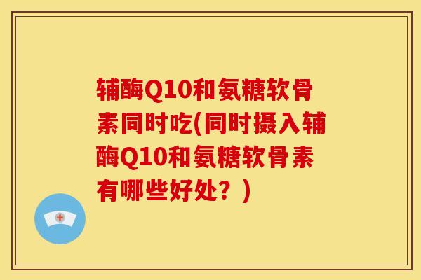 辅酶Q10和氨糖软骨素同时吃(同时摄入辅酶Q10和氨糖软骨素有哪些好处?) 辅酶Q10和氨糖软骨素同时吃(同时摄入辅酶Q10和氨糖软骨素有哪些好处?)