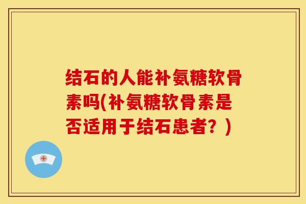 结石的人能补氨糖软骨素吗(补氨糖软骨素是否适用于结石患者？)
