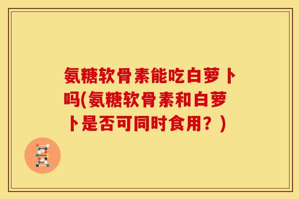 氨糖软骨素能吃白萝卜吗(氨糖软骨素和白萝卜是否可同时食用?) 氨糖软骨素能吃白萝卜吗(氨糖软骨素和白萝卜是否可同时食用?)