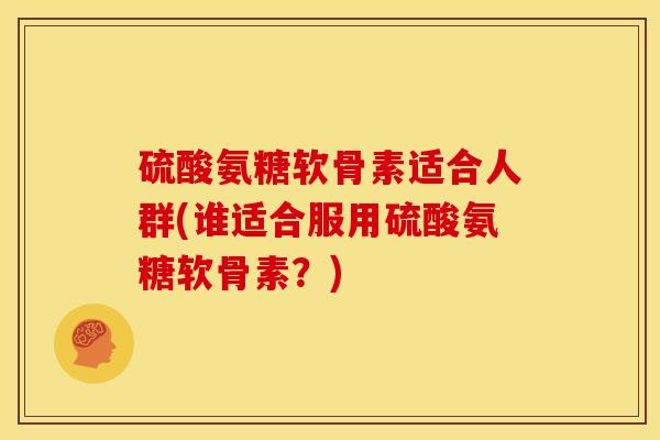 硫酸氨糖软骨素适合人群(谁适合服用硫酸氨糖软骨素?) 硫酸氨糖软骨素适合人群(谁适合服用硫酸氨糖软骨素?)
