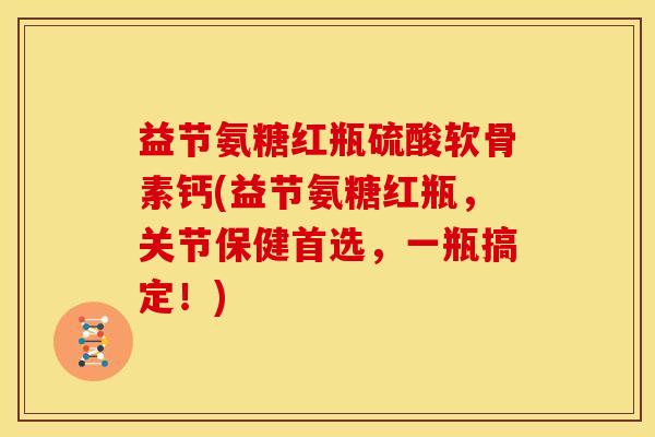 益节氨糖红瓶硫酸软骨素钙(益节氨糖红瓶，关节保健首选，一瓶搞定！)