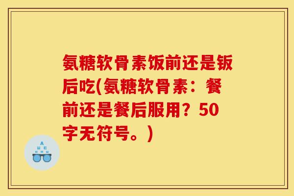 氨糖软骨素饭前还是钣后吃(氨糖软骨素:餐前还是餐后服用?50字无符号。) 氨糖软骨素饭前还是钣后吃(氨糖软骨素:餐前还是餐后服用?50字无符号。)