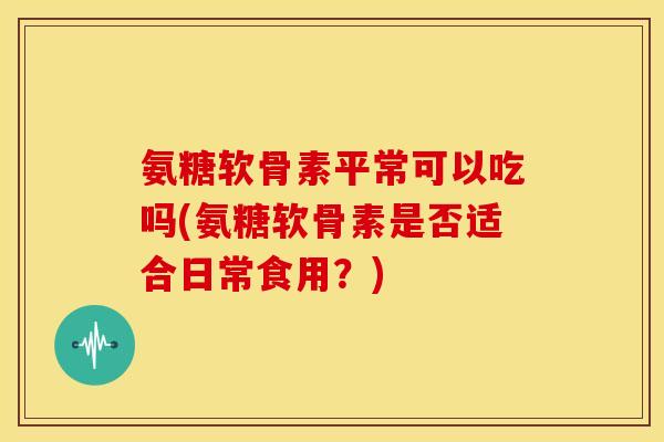 氨糖软骨素平常可以吃吗(氨糖软骨素是否适合日常食用?) 氨糖软骨素平常可以吃吗(氨糖软骨素是否适合日常食用?)
