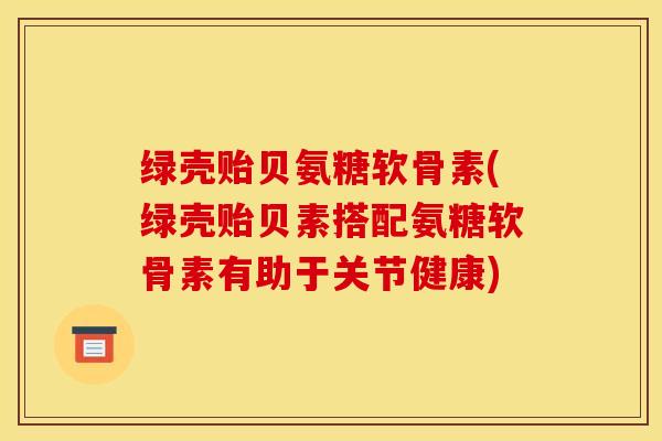 绿壳贻贝氨糖软骨素(绿壳贻贝素搭配氨糖软骨素有助于关节健康)