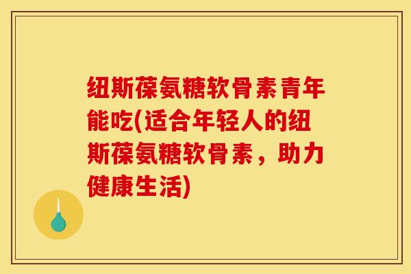 纽斯葆氨糖软骨素青年能吃(适合年轻人的纽斯葆氨糖软骨素,助力健康生活) 纽斯葆氨糖软骨素青年能吃(适合年轻人的纽斯葆氨糖软骨素,助力健康生活)
