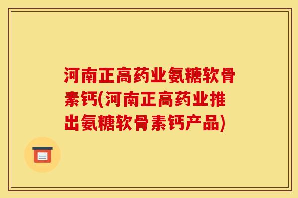 河南正高药业氨糖软骨素钙(河南正高药业推出氨糖软骨素钙产品) 河南正高药业氨糖软骨素钙(河南正高药业推出氨糖软骨素钙产品)