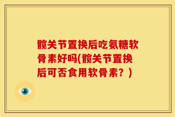 髋关节置换后吃氨糖软骨素好吗(髋关节置换后可否食用软骨素?) 髋关节置换后吃氨糖软骨素好吗(髋关节置换后可否食用软骨素?)