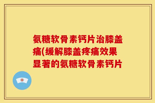 氨糖软骨素钙片膝盖痛(缓解膝盖效果显著的氨糖软骨素钙片