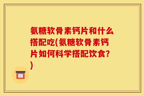 氨糖软骨素钙片和什么搭配吃(氨糖软骨素钙片如何科学搭配饮食？)