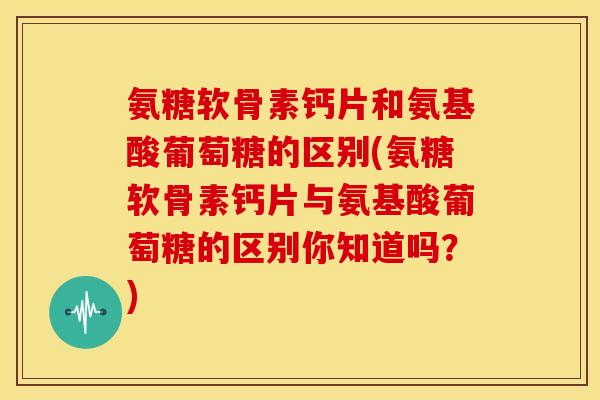 氨糖软骨素钙片和氨基酸葡萄糖的区别(氨糖软骨素钙片与氨基酸葡萄糖的区别你知道吗?) 氨糖软骨素钙片和氨基酸葡萄糖的区别(氨糖软骨素钙片与氨基酸葡萄糖的区别你知道吗?)