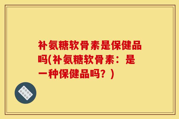 补氨糖软骨素是保健品吗(补氨糖软骨素：是一种保健品吗？)