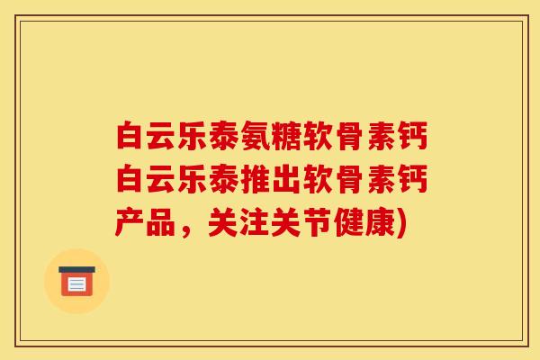 白云乐泰氨糖软骨素钙白云乐泰推出软骨素钙产品,关注关节健康) 白云乐泰氨糖软骨素钙白云乐泰推出软骨素钙产品,关注关节健康)