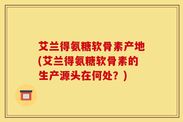 艾兰得氨糖软骨素产地(艾兰得氨糖软骨素的生产源头在何处?) 艾兰得氨糖软骨素产地(艾兰得氨糖软骨素的生产源头在何处?)