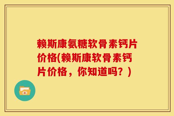 赖斯康氨糖软骨素钙片价格(赖斯康软骨素钙片价格，你知道吗？)
