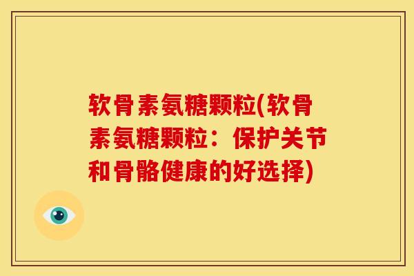 软骨素氨糖颗粒(软骨素氨糖颗粒：保护关节和骨骼健康的好选择)