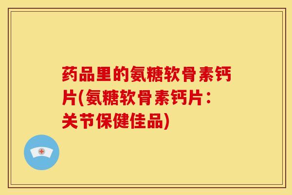 药品里的氨糖软骨素钙片(氨糖软骨素钙片:关节保健佳品) 药品里的氨糖软骨素钙片(氨糖软骨素钙片:关节保健佳品)