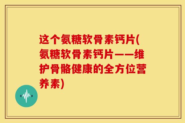 这个氨糖软骨素钙片(氨糖软骨素钙片——维护骨骼健康的全方位营养素) 这个氨糖软骨素钙片(氨糖软骨素钙片——维护骨骼健康的全方位营养素)