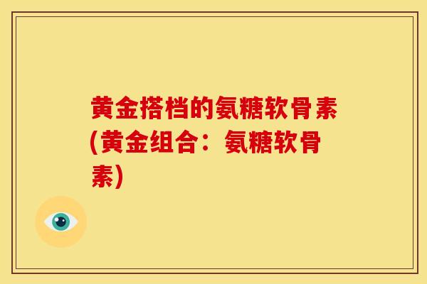 黄金搭档的氨糖软骨素(黄金组合:氨糖软骨素) 黄金搭档的氨糖软骨素(黄金组合:氨糖软骨素)