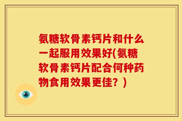 氨糖软骨素钙片和什么一起服用效果好(氨糖软骨素钙片配合何种食用效果更佳？)