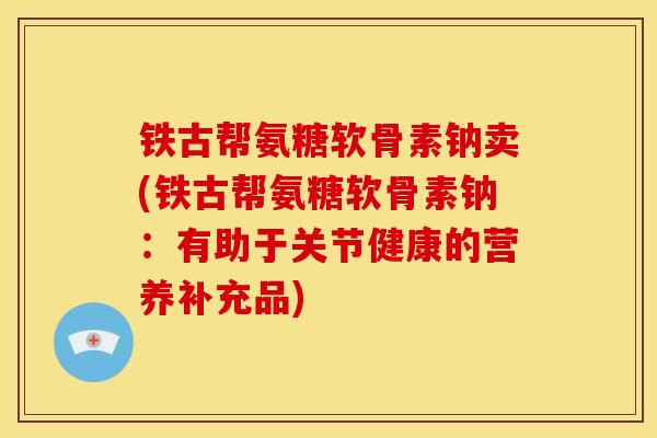 铁古帮氨糖软骨素钠卖(铁古帮氨糖软骨素钠：有助于关节健康的营养补充品)