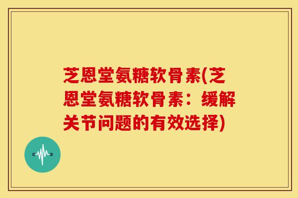 芝恩堂氨糖软骨素(芝恩堂氨糖软骨素：缓解关节问题的有效选择)