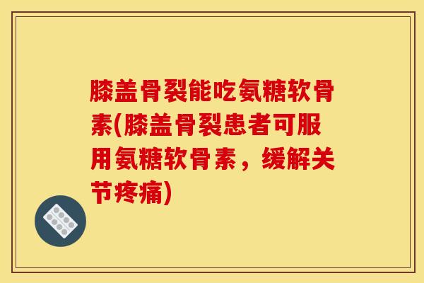 膝盖骨裂能吃氨糖软骨素(膝盖骨裂患者可服用氨糖软骨素，缓解关节)