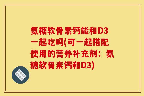 氨糖软骨素钙能和D3一起吃吗(可一起搭配使用的营养补充剂：氨糖软骨素钙和D3)