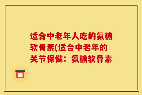 适合中老年人吃的氨糖软骨素(适合中老年的关节保健:氨糖软骨素 适合中老年人吃的氨糖软骨素(适合中老年的关节保健:氨糖软骨素