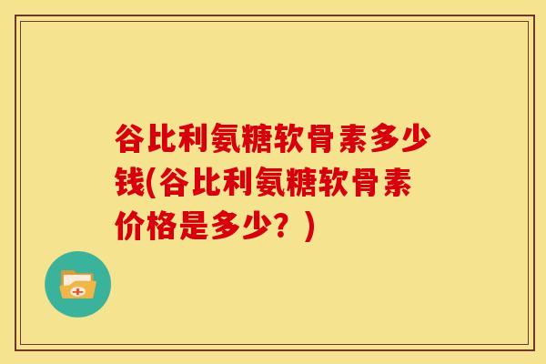 谷比利氨糖软骨素多少钱(谷比利氨糖软骨素价格是多少?) 谷比利氨糖软骨素多少钱(谷比利氨糖软骨素价格是多少?)