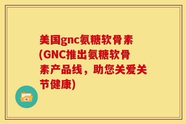 美国gnc氨糖软骨素(GNC推出氨糖软骨素产品线,助您关爱关节健康) 美国gnc氨糖软骨素(GNC推出氨糖软骨素产品线,助您关爱关节健康)