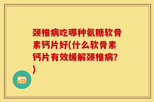 颈椎吃哪种氨糖软骨素钙片好(什么软骨素钙片有效缓解颈椎？)
