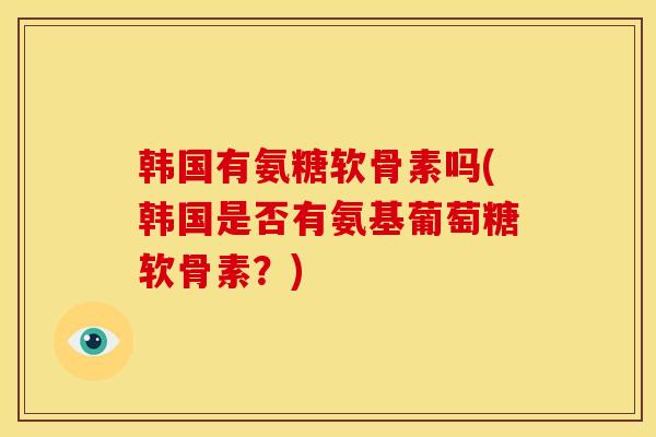 韩国有氨糖软骨素吗(韩国是否有氨基葡萄糖软骨素?) 韩国有氨糖软骨素吗(韩国是否有氨基葡萄糖软骨素?)