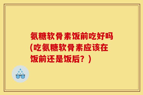 氨糖软骨素饭前吃好吗(吃氨糖软骨素应该在饭前还是饭后？)