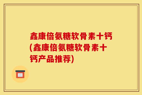 鑫康倍氨糖软骨素十钙(鑫康倍氨糖软骨素十钙产品推荐) 鑫康倍氨糖软骨素十钙(鑫康倍氨糖软骨素十钙产品推荐)
