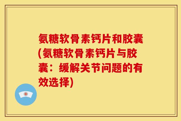 氨糖软骨素钙片和胶囊(氨糖软骨素钙片与胶囊：缓解关节问题的有效选择)