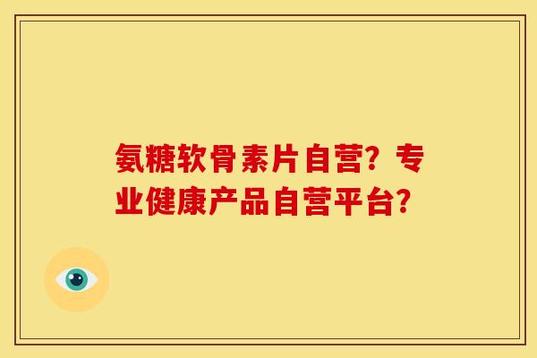 氨糖软骨素片自营?专业健康产品自营平台? 氨糖软骨素片自营?专业健康产品自营平台?