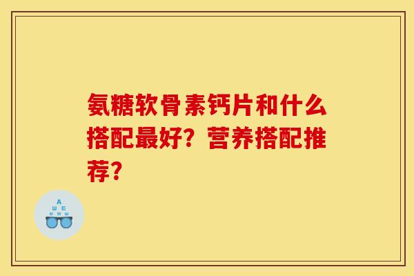 氨糖软骨素钙片和什么搭配好?营养搭配推荐? 氨糖软骨素钙片和什么搭配好?营养搭配推荐?