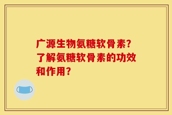 广源生物氨糖软骨素？了解氨糖软骨素的功效和作用？