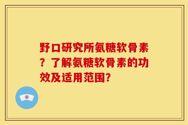 野口研究所氨糖软骨素?了解氨糖软骨素的功效及适用范围? 野口研究所氨糖软骨素?了解氨糖软骨素的功效及适用范围?