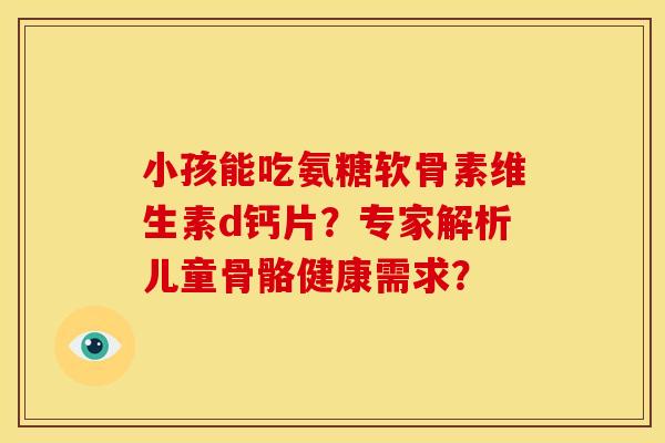 小孩能吃氨糖软骨素维生素d钙片？专家解析儿童骨骼健康需求？