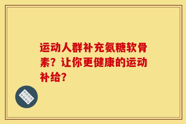 运动人群补充氨糖软骨素?让你更健康的运动补给? 运动人群补充氨糖软骨素?让你更健康的运动补给?