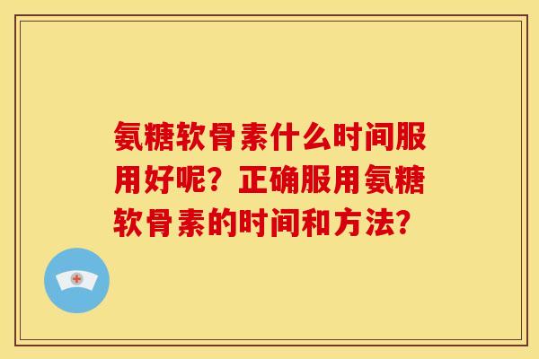 氨糖软骨素什么时间服用好呢?正确服用氨糖软骨素的时间和方法? 氨糖软骨素什么时间服用好呢?正确服用氨糖软骨素的时间和方法?