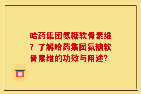 哈药集团氨糖软骨素维?了解哈药集团氨糖软骨素维的功效与用途? 哈药集团氨糖软骨素维?了解哈药集团氨糖软骨素维的功效与用途?