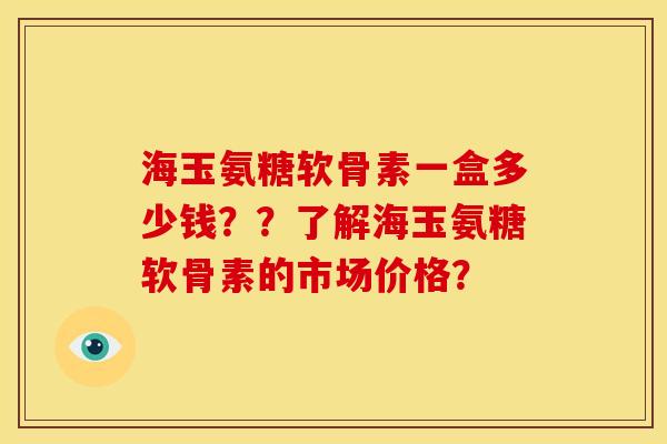 海玉氨糖软骨素一盒多少钱？？了解海玉氨糖软骨素的市场价格？