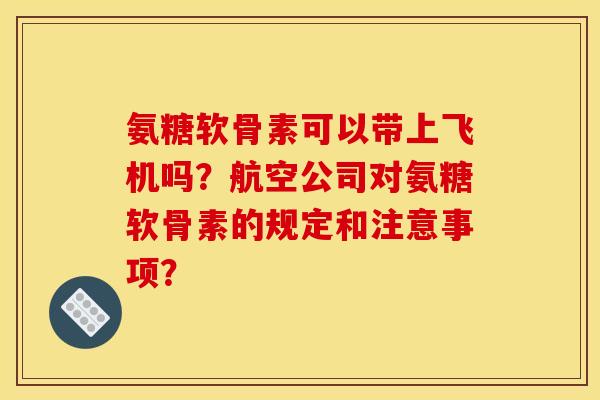 氨糖软骨素可以带上飞机吗？航空公司对氨糖软骨素的规定和注意事项？