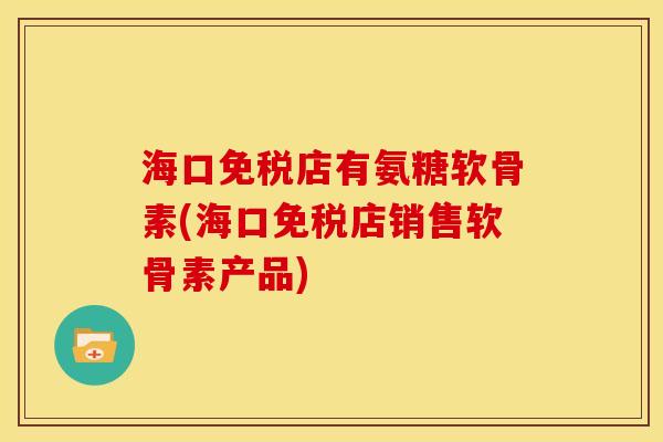 海口免税店有氨糖软骨素(海口免税店销售软骨素产品)