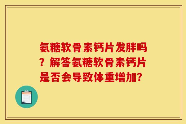 氨糖软骨素钙片发胖吗?解答氨糖软骨素钙片是否会导致体重增加? 氨糖软骨素钙片发胖吗?解答氨糖软骨素钙片是否会导致体重增加?