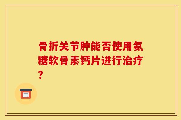 关节肿能否使用氨糖软骨素钙片进行? 关节肿能否使用氨糖软骨素钙片进行?